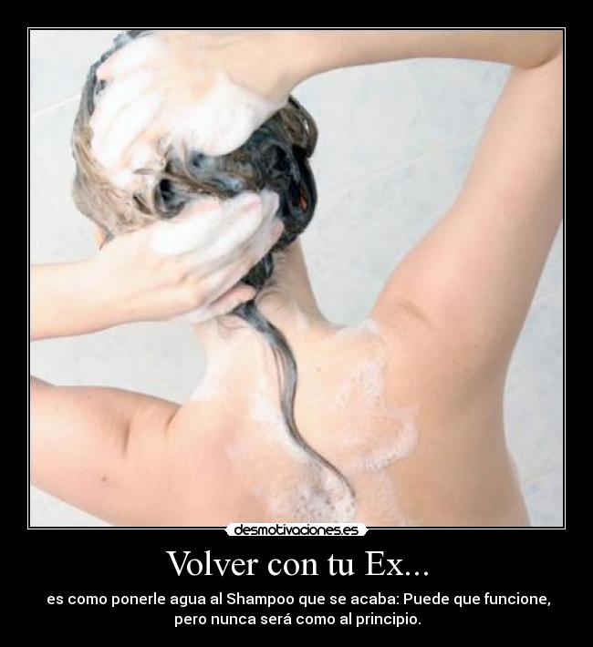 Volver con tu Ex... - es como ponerle agua al Shampoo que se acaba: Puede que funcione,
pero nunca será como al principio.