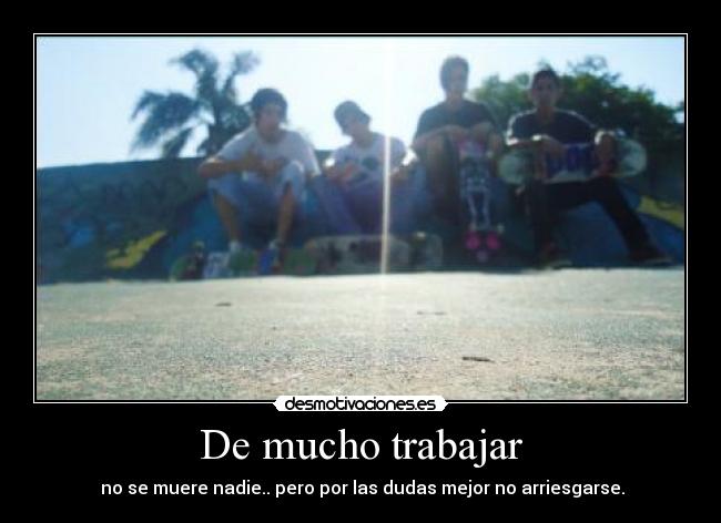 De mucho trabajar - no se muere nadie.. pero por las dudas mejor no arriesgarse.