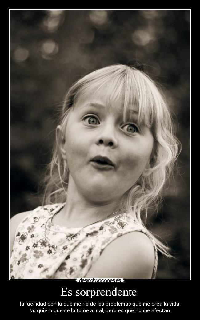 Es sorprendente  - la facilidad con la que me río de los problemas que me crea la vida.
No quiero que se lo tome a mal, pero es que no me afectan.