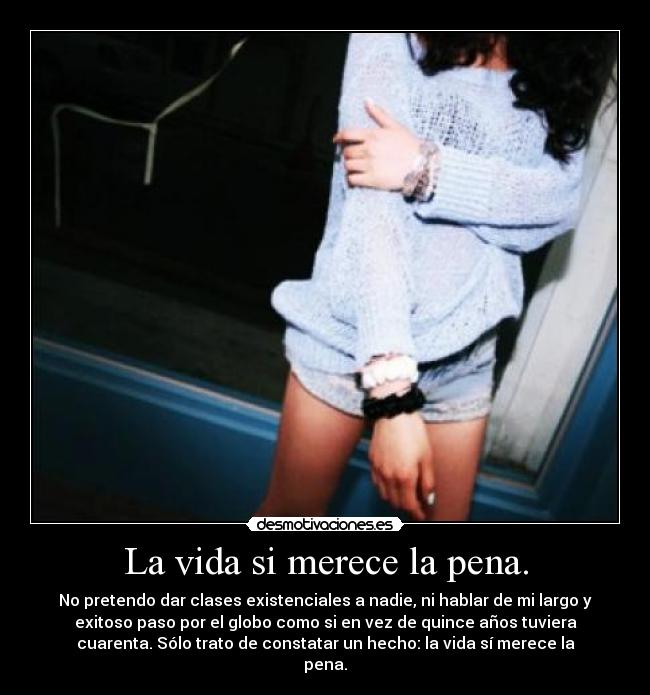 La vida si merece la pena. - No pretendo dar clases existenciales a nadie, ni hablar de mi largo y
exitoso paso por el globo como si en vez de quince años tuviera
cuarenta. Sólo trato de constatar un hecho: la vida sí merece la
pena.