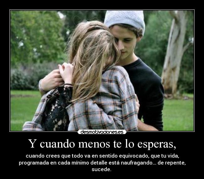 Y cuando menos te lo esperas, - cuando crees que todo va en sentido equivocado, que tu vida,
programada en cada mínimo detalle está naufragando... de repente,
sucede.