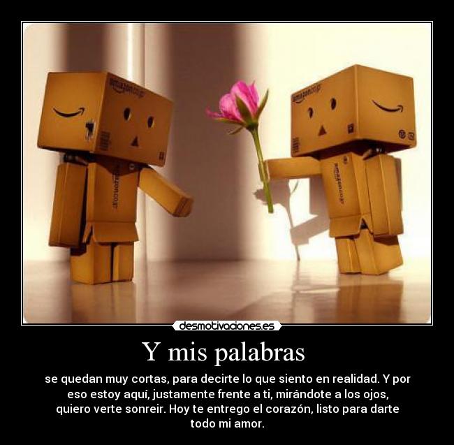 Y mis palabras  - se quedan muy cortas, para decirte lo que siento en realidad. Y por
eso estoy aquí, justamente frente a ti, mirándote a los ojos,
quiero verte sonreir. Hoy te entrego el corazón, listo para darte
todo mi amor.