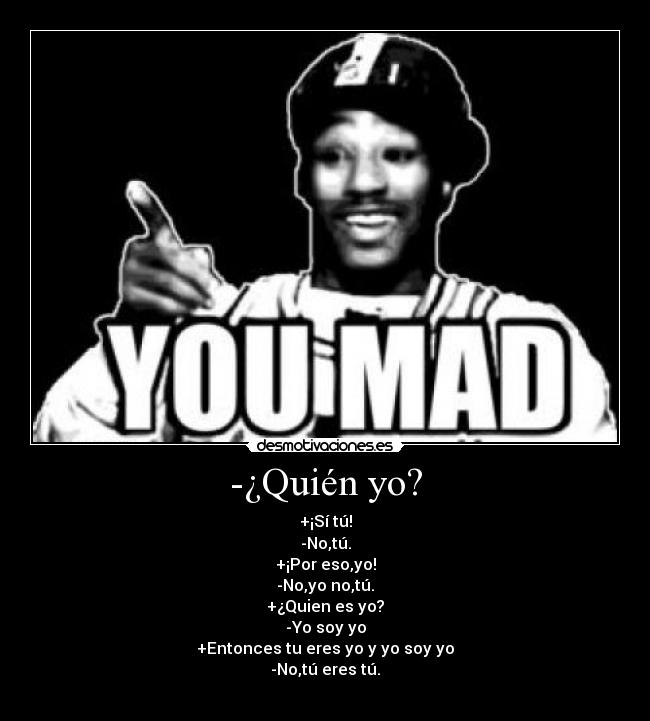 -¿Quién yo? - +¡Sí tú!
-No,tú.
+¡Por eso,yo!
-No,yo no,tú.
+¿Quien es yo?
-Yo soy yo
+Entonces tu eres yo y yo soy yo
-No,tú eres tú.