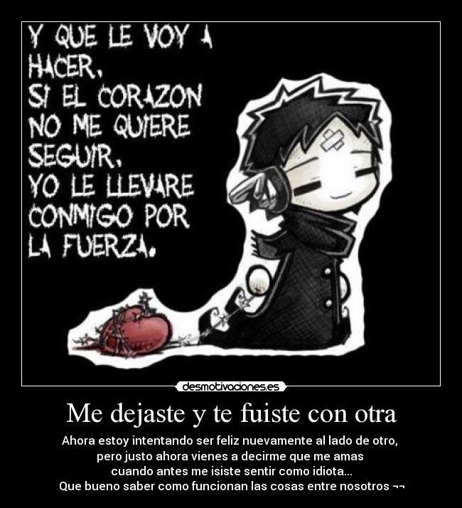 Me dejaste y te fuiste con otra - Ahora estoy intentando ser feliz nuevamente al lado de otro,
pero justo ahora vienes a decirme que me amas
cuando antes me isiste sentir como idiota...
Que bueno saber como funcionan las cosas entre nosotros ¬¬