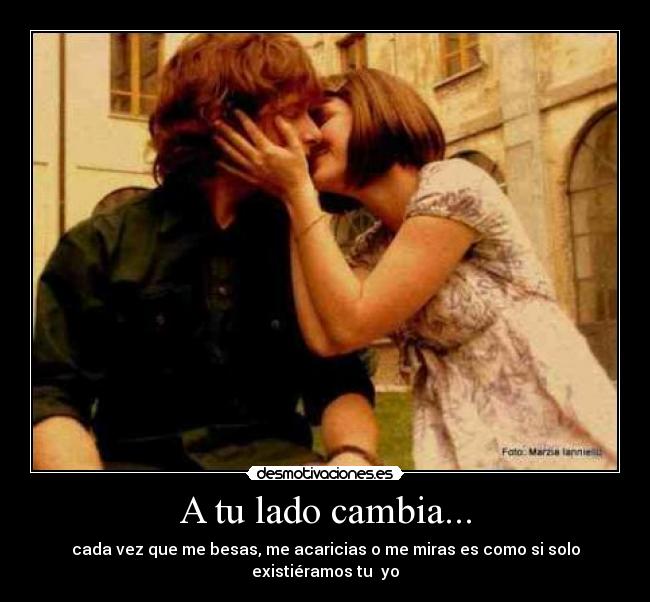 A tu lado cambia... - cada vez que me besas, me acaricias o me miras es como si solo existiéramos tu yo