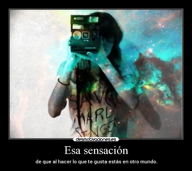 Esa sensación - de que al hacer lo que te gusta estás en otro mundo.