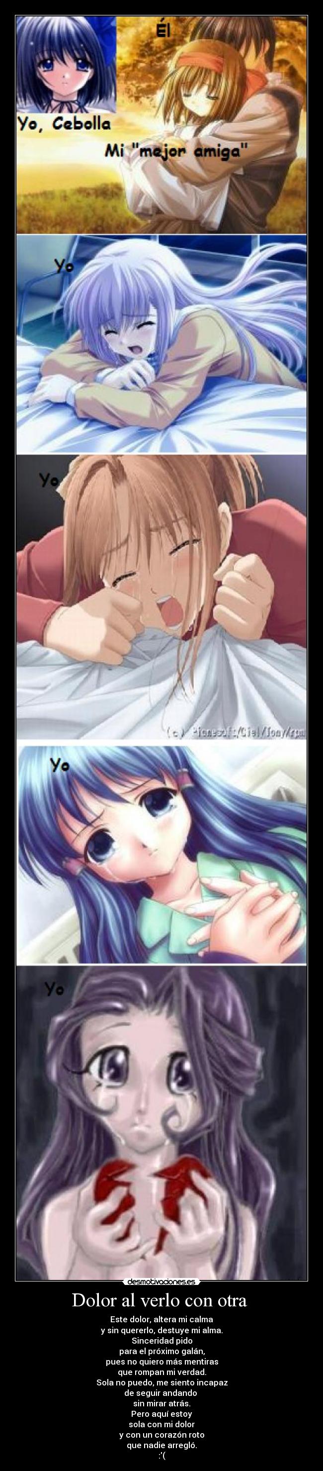 Dolor al verlo con otra - Este dolor, altera mi calma
y sin quererlo, destuye mi alma.
Sinceridad pido
para el próximo galán,
pues no quiero más mentiras
que rompan mi verdad.
Sola no puedo, me siento incapaz
de seguir andando
sin mirar atrás.
Pero aquí estoy
sola con mi dolor
y con un corazón roto
que nadie arregló.
:(