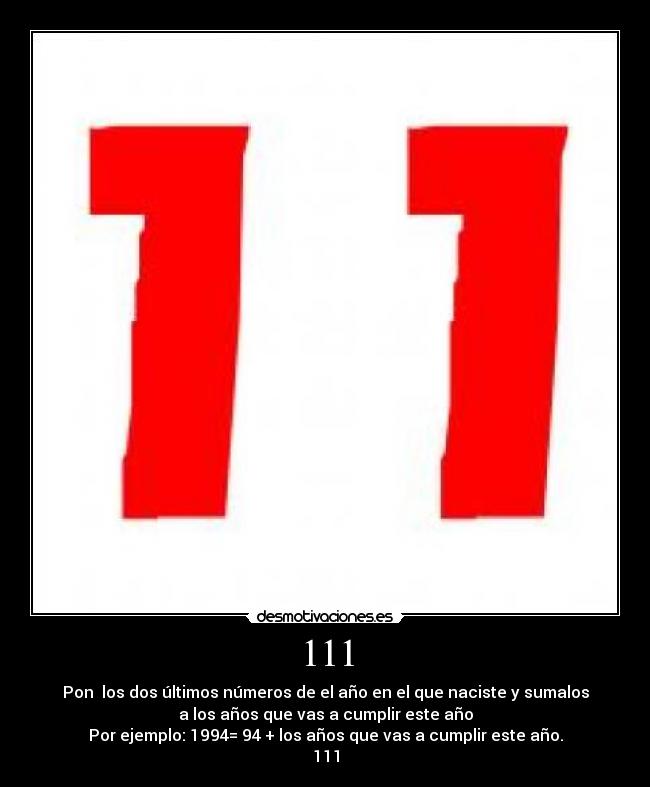 111 - Pon los dos últimos números de el año en el que naciste y sumalos
a los años que vas a cumplir este año
Por ejemplo: 1994= 94 + los años que vas a cumplir este año.
111