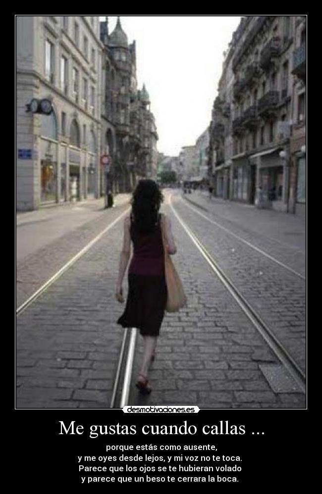 Me gustas cuando callas ... - porque estás como ausente,
y me oyes desde lejos, y mi voz no te toca. 
Parece que los ojos se te hubieran volado 
y parece que un beso te cerrara la boca. 