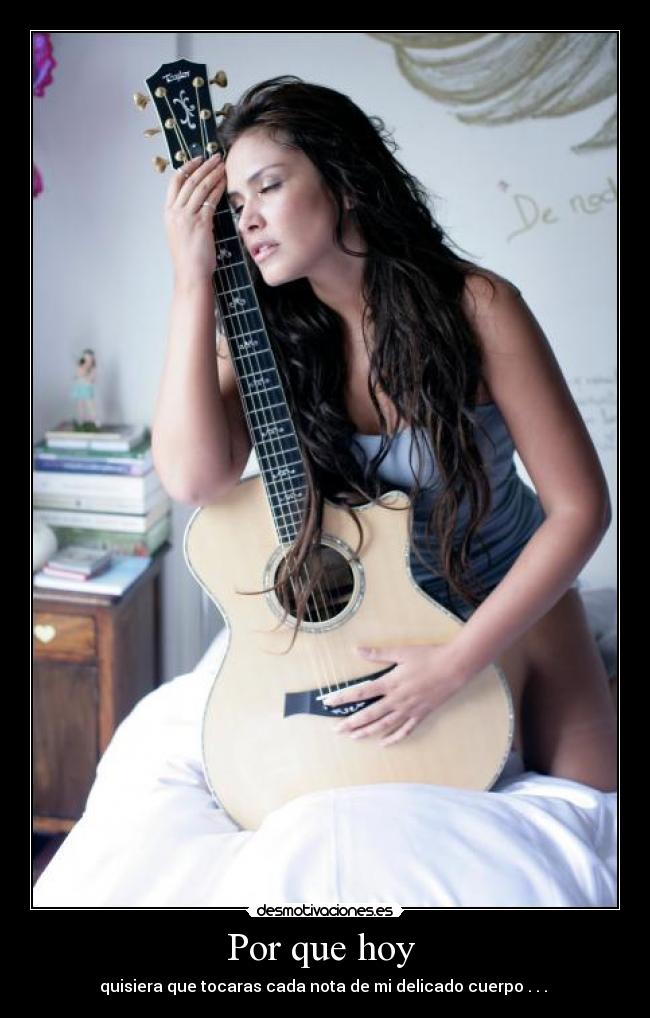 Por que hoy - quisiera que tocaras cada nota de mi delicado cuerpo . . .