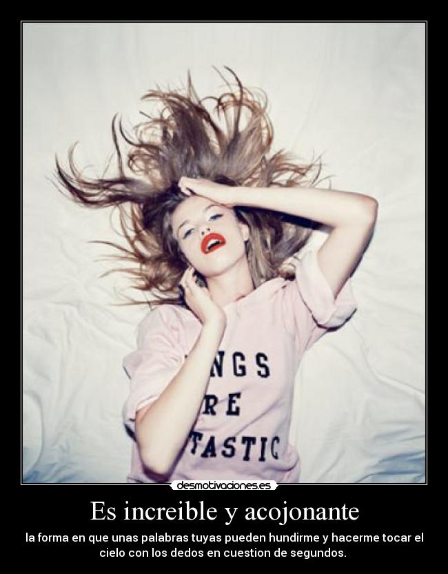 Es increible y acojonante - la forma en que unas palabras tuyas pueden hundirme y hacerme tocar el
cielo con los dedos en cuestion de segundos.