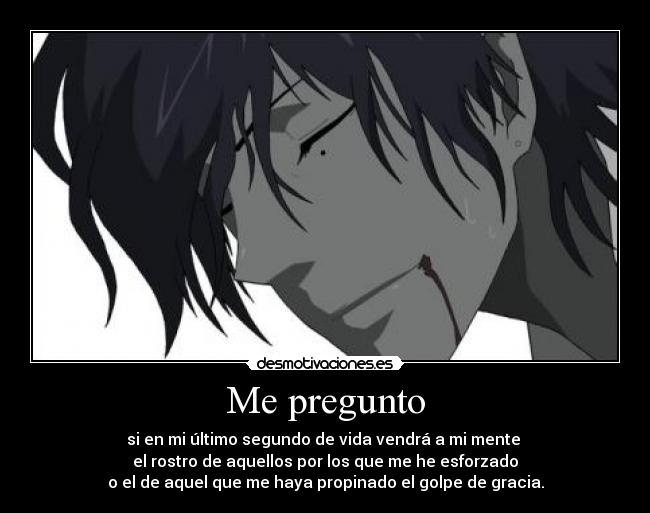Me pregunto - si en mi último segundo de vida vendrá a mi mente
el rostro de aquellos por los que me he esforzado
o el de aquel que me haya propinado el golpe de gracia.