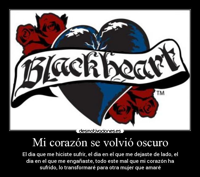 Mi corazón se volvió oscuro - El dia que me hiciste sufrir, el dia en el que me dejaste de lado, el
dia en el que me engañaste, todo este mal que mi corazón ha
sufrido, lo transformaré para otra mujer que amaré