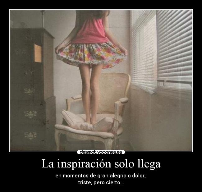 La inspiración solo llega - en momentos de gran alegría o dolor,
triste, pero cierto...