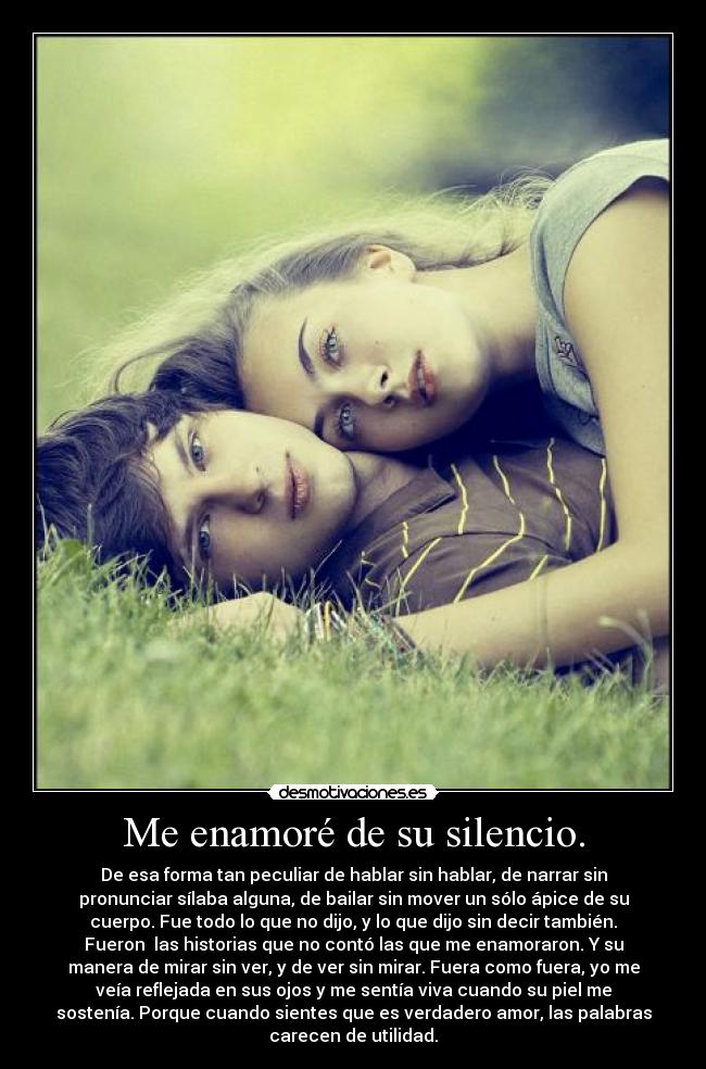 Me enamoré de su silencio. - De esa forma tan peculiar de hablar sin hablar, de narrar sin
pronunciar sílaba alguna, de bailar sin mover un sólo ápice de su
cuerpo. Fue todo lo que no dijo, y lo que dijo sin decir también.
Fueron  las historias que no contó las que me enamoraron. Y su
manera de mirar sin ver, y de ver sin mirar. Fuera como fuera, yo me
veía reflejada en sus ojos y me sentía viva cuando su piel me
sostenía. Porque cuando sientes que es verdadero amor, las palabras
carecen de utilidad.