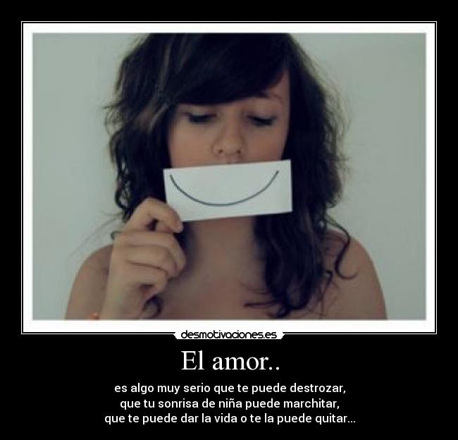 El amor.. - es algo muy serio que te puede destrozar,
que tu sonrisa de niña puede marchitar,
que te puede dar la vida o te la puede quitar...