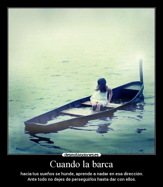 Cuando la barca - hacia tus sueños se hunde, aprende a nadar en esa dirección.
Ante todo no dejes de perseguirlos hasta dar con ellos.