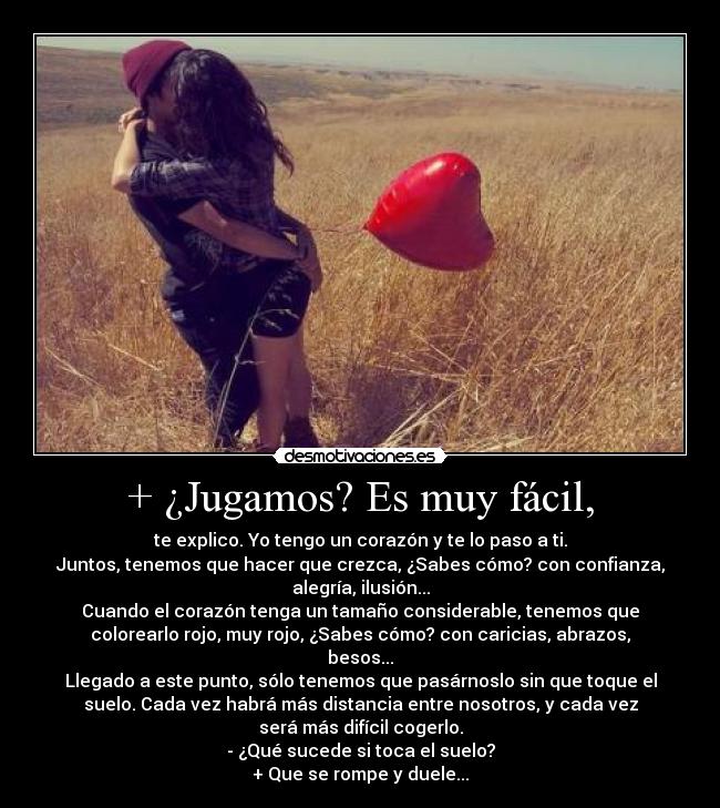 + ¿Jugamos? Es muy fácil, - te explico. Yo tengo un corazón y te lo paso a ti.
Juntos, tenemos que hacer que crezca, ¿Sabes cómo? con confianza,
alegría, ilusión...
Cuando el corazón tenga un tamaño considerable, tenemos que
colorearlo rojo, muy rojo, ¿Sabes cómo? con caricias, abrazos,
besos...
Llegado a este punto, sólo tenemos que pasárnoslo sin que toque el
suelo. Cada vez habrá más distancia entre nosotros, y cada vez
será más difícil cogerlo.
- ¿Qué sucede si toca el suelo?
+ Que se rompe y duele...