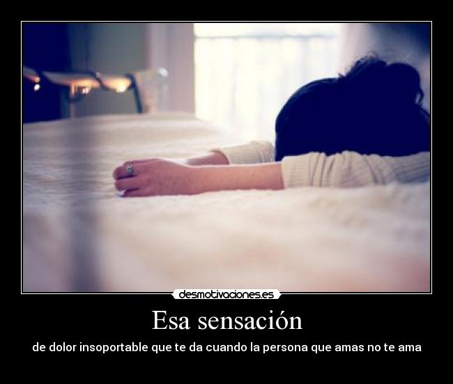 Esa sensación - de dolor insoportable que te da cuando la persona que amas no te ama
