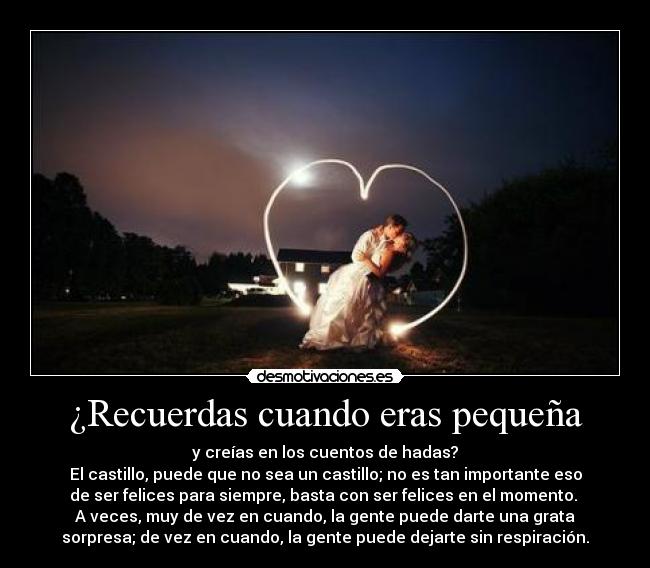 ¿Recuerdas cuando eras pequeña - y creías en los cuentos de hadas?
El castillo, puede que no sea un castillo; no es tan importante eso
de ser felices para siempre, basta con ser felices en el momento. 
A veces, muy de vez en cuando, la gente puede darte una grata
sorpresa; de vez en cuando, la gente puede dejarte sin respiración.