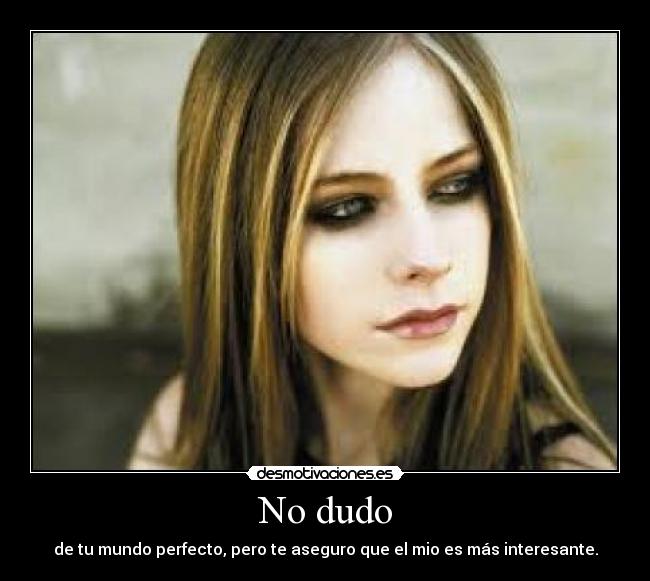 No dudo - de tu mundo perfecto, pero te aseguro que el mio es más interesante.