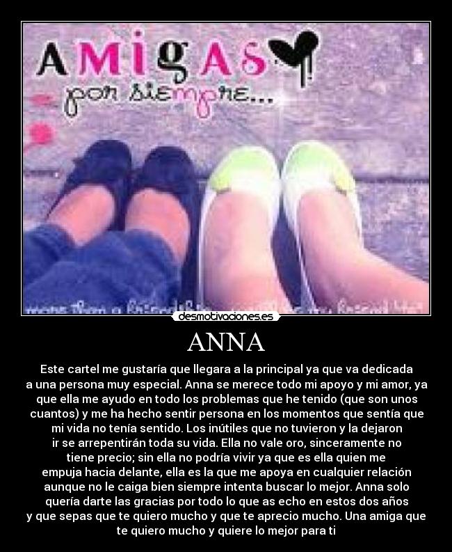 ANNA - Este cartel me gustaría que llegara a la principal ya que va dedicada
a una persona muy especial. Anna se merece todo mi apoyo y mi amor, ya
que ella me ayudo en todo los problemas que he tenido (que son unos
cuantos) y me ha hecho sentir persona en los momentos que sentía que
mi vida no tenía sentido. Los inútiles que no tuvieron y la dejaron
ir se arrepentirán toda su vida. Ella no vale oro, sinceramente no
tiene precio; sin ella no podría vivir ya que es ella quien me
empuja hacia delante, ella es la que me apoya en cualquier relación
aunque no le caiga bien siempre intenta buscar lo mejor. Anna solo
quería darte las gracias por todo lo que as echo en estos dos años
y que sepas que te quiero mucho y que te aprecio mucho. Una amiga que
te quiero mucho y quiere lo mejor para ti