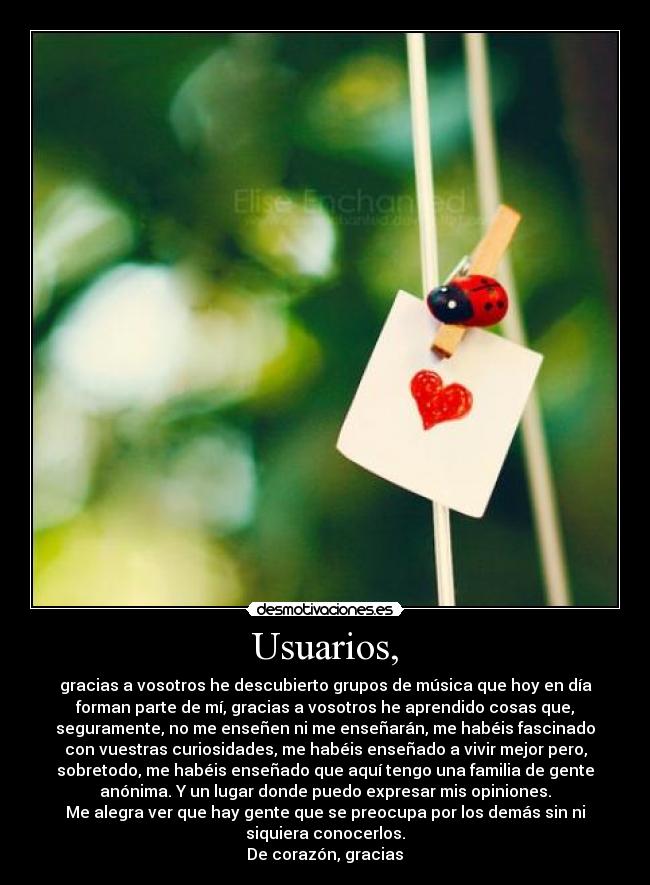 Usuarios, - gracias a vosotros he descubierto grupos de música que hoy en día
forman parte de mí, gracias a vosotros he aprendido cosas que,
seguramente, no me enseñen ni me enseñarán, me habéis fascinado
con vuestras curiosidades, me habéis enseñado a vivir mejor pero,
sobretodo, me habéis enseñado que aquí tengo una familia de gente
anónima. Y un lugar donde puedo expresar mis opiniones.
Me alegra ver que hay gente que se preocupa por los demás sin ni
siquiera conocerlos.
De corazón, gracias♥