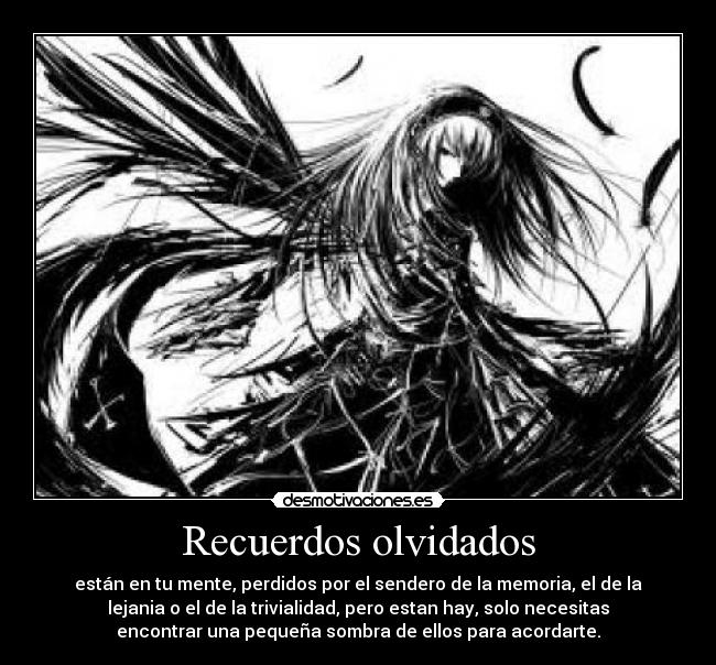 Recuerdos olvidados - están en tu mente, perdidos por el sendero de la memoria, el de la
lejania o el de la trivialidad, pero estan hay, solo necesitas
encontrar una pequeña sombra de ellos para acordarte.
