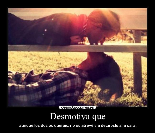 Desmotiva que - aunque los dos os queráis, no os atrevéis a deciroslo a la cara.
