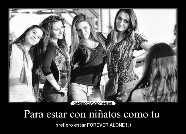 Para estar con niñatos como tu - prefiero estar FOREVER ALONE ! ;)