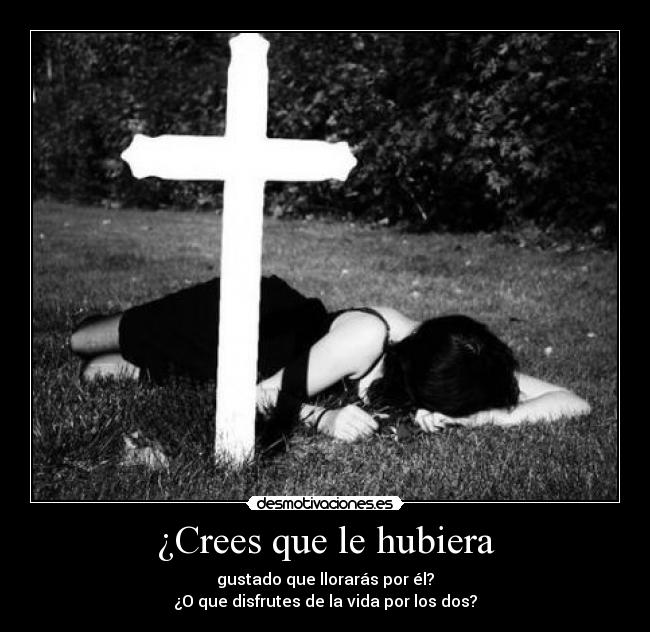 ¿Crees que le hubiera - gustado que llorarás por él?
¿O que disfrutes de la vida por los dos?