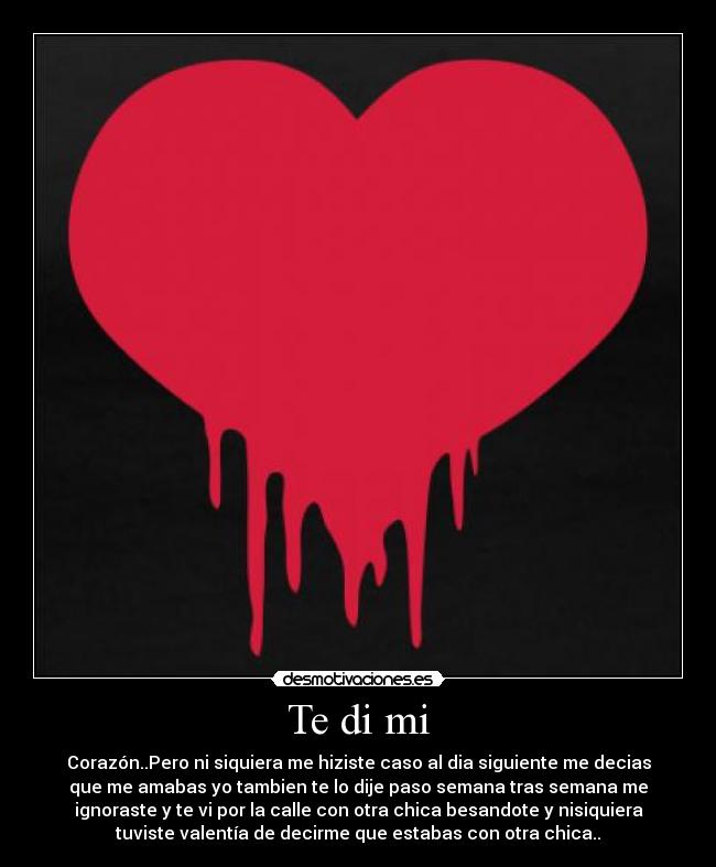 Te di mi - Corazón..Pero ni siquiera me hiziste caso al dia siguiente me decias
que me amabas yo tambien te lo dije paso semana tras semana me
ignoraste y te vi por la calle con otra chica besandote y nisiquiera
tuviste valentía de decirme que estabas con otra chica..