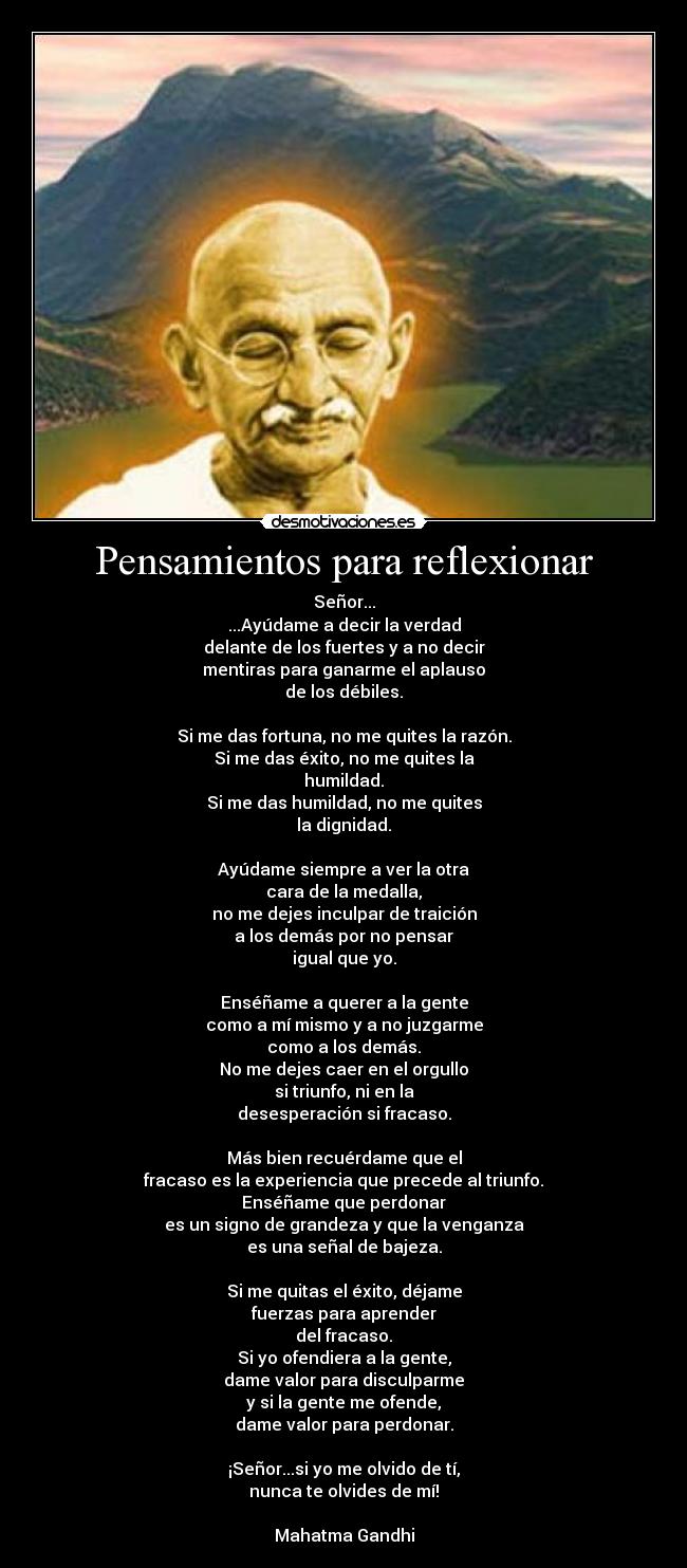 Pensamientos para reflexionar - Señor...
...Ayúdame a decir la verdad
delante de los fuertes y a no decir
mentiras para ganarme el aplauso
de los débiles.

Si me das fortuna, no me quites la razón.
Si me das éxito, no me quites la
humildad.
Si me das humildad, no me quites
la dignidad.

Ayúdame siempre a ver la otra
cara de la medalla,
no me dejes inculpar de traición
a los demás por no pensar
igual que yo.

Enséñame a querer a la gente
como a mí mismo y a no juzgarme
como a los demás.
No me dejes caer en el orgullo
si triunfo, ni en la
desesperación si fracaso.

Más bien recuérdame que el
fracaso es la experiencia que precede al triunfo.
Enséñame que perdonar
es un signo de grandeza y que la venganza
es una señal de bajeza.

Si me quitas el éxito, déjame
fuerzas para aprender
del fracaso.
Si yo ofendiera a la gente,
dame valor para disculparme
y si la gente me ofende,
dame valor para perdonar.

¡Señor...si yo me olvido de tí,
nunca te olvides de mí!

Mahatma Gandhi