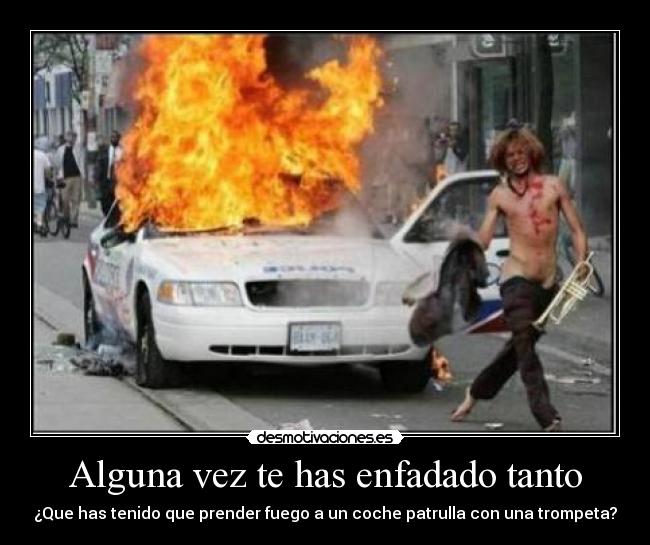 Alguna vez te has enfadado tanto - ¿Que has tenido que prender fuego a un coche patrulla con una trompeta?