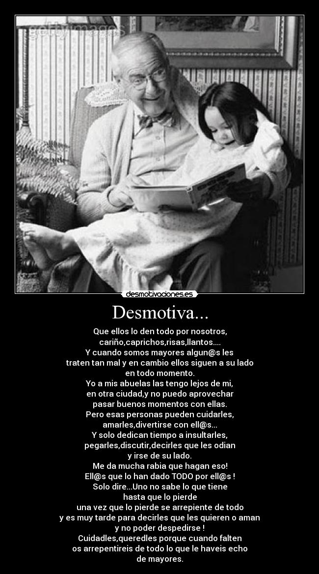Desmotiva... - Que ellos lo den todo por nosotros,
cariño,caprichos,risas,llantos....
Y cuando somos mayores algun@s les
traten tan mal y en cambio ellos siguen a su lado
en todo momento.
Yo a mis abuelas las tengo lejos de mi,
en otra ciudad,y no puedo aprovechar
pasar buenos momentos con ellas.
Pero esas personas pueden cuidarles,
amarles,divertirse con ell@s...
Y solo dedican tiempo a insultarles,
pegarles,discutir,decirles que les odian
y irse de su lado.
Me da mucha rabia que hagan eso!
Ell@s que lo han dado TODO por ell@s !
Solo dire...Uno no sabe lo que tiene
hasta que lo pierde
una vez que lo pierde se arrepiente de todo
y es muy tarde para decirles que les quieren o aman
y no poder despedirse !
Cuidadles,queredles porque cuando falten
os arrepentireis de todo lo que le haveis echo
de mayores.