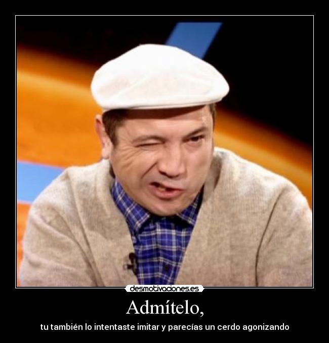 Admítelo, - tu también lo intentaste imitar y parecías un cerdo agonizando