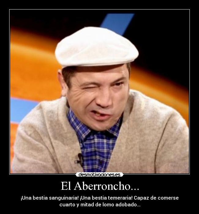 El Aberroncho... - ¡Una bestia sanguinaria! ¡Una bestia temeraria! Capaz de comerse
cuarto y mitad de lomo adobado...