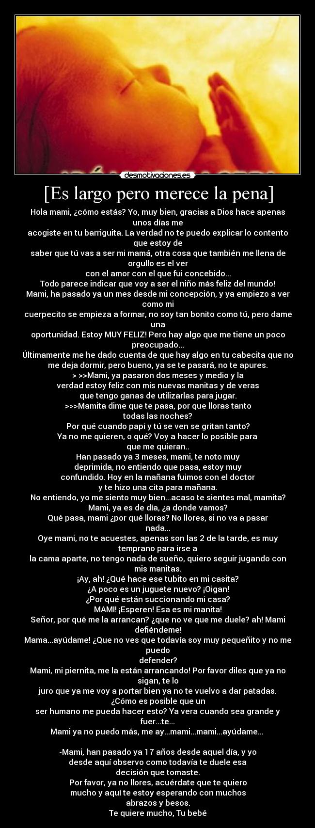 [Es largo pero merece la pena] - Hola mami, ¿cómo estás? Yo, muy bien, gracias a Dios hace apenas
unos días me
acogiste en tu barriguita. La verdad no te puedo explicar lo contento
que estoy de
saber que tú vas a ser mi mamá, otra cosa que también me llena de
orgullo es el ver
con el amor con el que fui concebido...
Todo parece indicar que voy a ser el niño más feliz del mundo!
Mami, ha pasado ya un mes desde mi concepción, y ya empiezo a ver
como mi
cuerpecito se empieza a formar, no soy tan bonito como tú, pero dame
una
oportunidad. Estoy MUY FELIZ! Pero hay algo que me tiene un poco
preocupado...
Últimamente me he dado cuenta de que hay algo en tu cabecita que no
me deja dormir, pero bueno, ya se te pasará, no te apures.
> >>Mami, ya pasaron dos meses y medio y la
verdad estoy feliz con mis nuevas manitas y de veras
que tengo ganas de utilizarlas para jugar.
>>>Mamita dime que te pasa, por que lloras tanto
todas las noches?
Por qué cuando papi y tú se ven se gritan tanto?
Ya no me quieren, o qué? Voy a hacer lo posible para
que me quieran..
Han pasado ya 3 meses, mami, te noto muy
deprimida, no entiendo que pasa, estoy muy
confundido. Hoy en la mañana fuimos con el doctor
y te hizo una cita para mañana.
No entiendo, yo me siento muy bien...acaso te sientes mal, mamita?
Mami, ya es de día, ¿a donde vamos?
Qué pasa, mami ¿por qué lloras? No llores, si no va a pasar
nada...
Oye mami, no te acuestes, apenas son las 2 de la tarde, es muy
temprano para irse a
la cama aparte, no tengo nada de sueño, quiero seguir jugando con
mis manitas.
¡Ay, ah! ¿Qué hace ese tubito en mi casita?
¿A poco es un juguete nuevo? ¡Oigan!
¿Por qué están succionando mi casa?
MAMI! ¡Esperen! Esa es mi manita!
Señor, por qué me la arrancan? ¿que no ve que me duele? ah! Mami
defiéndeme!
Mama...ayúdame! ¿Que no ves que todavía soy muy pequeñito y no me
puedo
defender?
Mami, mi piernita, me la están arrancando! Por favor diles que ya no
sigan, te lo
juro que ya me voy a portar bien ya no te vuelvo a dar patadas.
¿Cómo es posible que un
ser humano me pueda hacer esto? Ya vera cuando sea grande y
fuer...te...
Mami ya no puedo más, me ay...mami...mami...ayúdame... 

-Mami, han pasado ya 17 años desde aquel día, y yo
desde aquí observo como todavía te duele esa
decisión que tomaste.
Por favor, ya no llores, acuérdate que te quiero
mucho y aquí te estoy esperando con muchos
abrazos y besos.
Te quiere mucho, Tu bebé