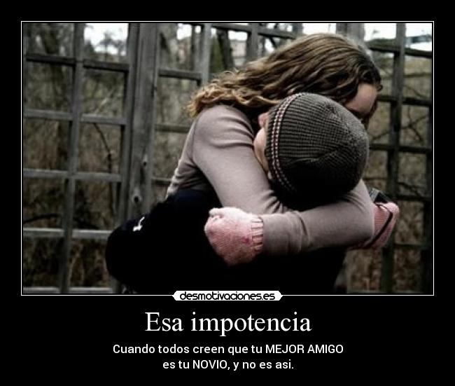 Esa impotencia - Cuando todos creen que tu MEJOR AMIGO
es tu NOVIO, y no es asi.