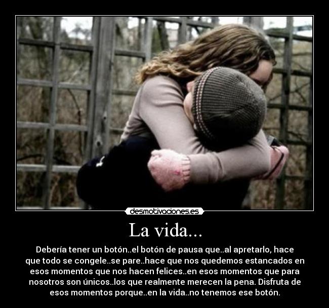 La vida... - Debería tener un botón..el botón de pausa que..al apretarlo, hace
que todo se congele..se pare..hace que nos quedemos estancados en
esos momentos que nos hacen felices..en esos momentos que para
nosotros son únicos..los que realmente merecen la pena. Disfruta de
esos momentos porque..en la vida..no tenemos ese botón.