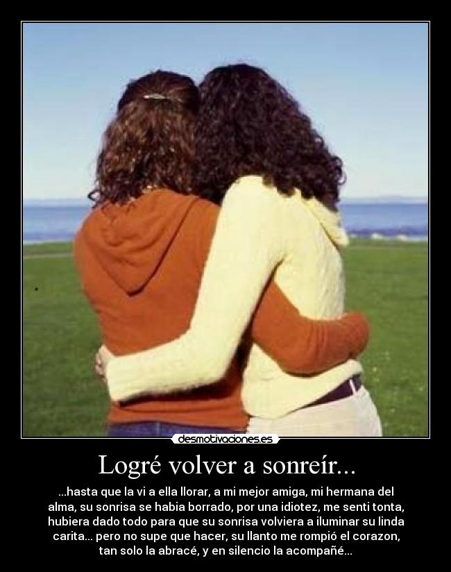 Logré volver a sonreír... - ...hasta que la vi a ella llorar, a mi mejor amiga, mi hermana del
alma, su sonrisa se habia borrado, por una idiotez, me senti tonta,
hubiera dado todo para que su sonrisa volviera a iluminar su linda
carita... pero no supe que hacer, su llanto me rompió el corazon,
tan solo la abracé, y en silencio la acompañé...