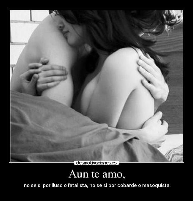 Aun te amo, - no se si por iluso o fatalista, no se si por cobarde o masoquista.