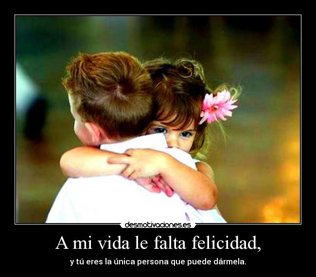A mi vida le falta felicidad, - y tú eres la única persona que puede dármela.