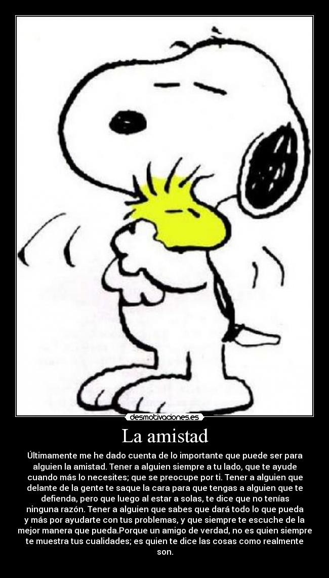 La amistad - Últimamente me he dado cuenta de lo importante que puede ser para
alguien la amistad. Tener a alguien siempre a tu lado, que te ayude
cuando más lo necesites; que se preocupe por ti. Tener a alguien que
delante de la gente te saque la cara para que tengas a alguien que te
defienda, pero que luego al estar a solas, te dice que no tenías
ninguna razón. Tener a alguien que sabes que dará todo lo que pueda
y más por ayudarte con tus problemas, y que siempre te escuche de la
mejor manera que pueda.Porque un amigo de verdad, no es quien siempre
te muestra tus cualidades; es quien te dice las cosas como realmente
son.
