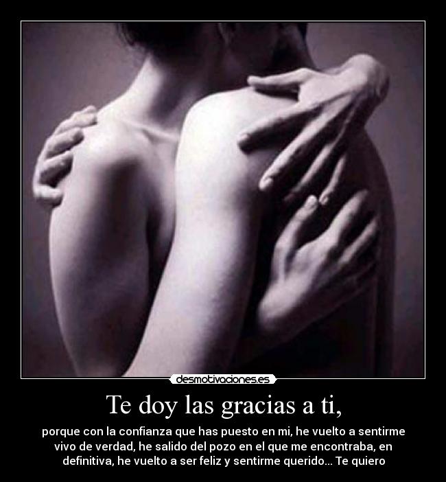 Te doy las gracias a ti, - porque con la confianza que has puesto en mi, he vuelto a sentirme
vivo de verdad, he salido del pozo en el que me encontraba, en
definitiva, he vuelto a ser feliz y sentirme querido... Te quiero