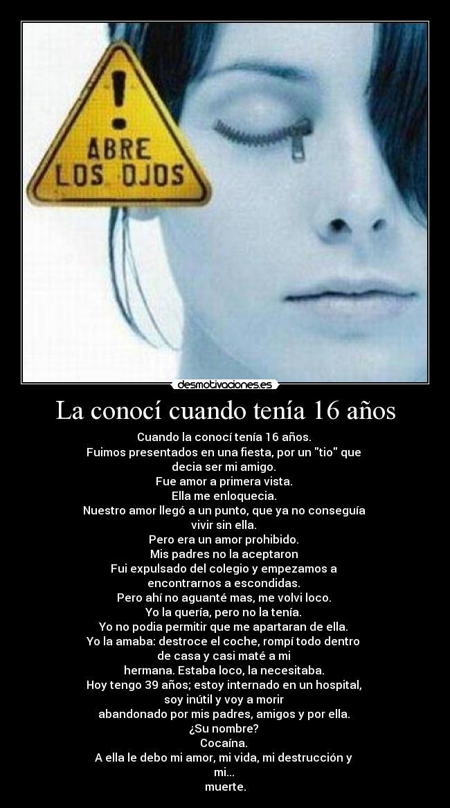La conocí cuando tenía 16 años - Cuando la conocí tenía 16 años. 
Fuimos presentados en una fiesta, por un tio que 
decia ser mi amigo. 
Fue amor a primera vista. 
Ella me enloquecia. 
Nuestro amor llegó a un punto, que ya no conseguía 
vivir sin ella. 
Pero era un amor prohibido. 
Mis padres no la aceptaron 
Fui expulsado del colegio y empezamos a 
encontrarnos a escondidas. 
Pero ahí no aguanté mas, me volvi loco. 
Yo la quería, pero no la tenía. 
Yo no podia permitir que me apartaran de ella. 
Yo la amaba: destroce el coche, rompí todo dentro 
de casa y casi maté a mi 
hermana. Estaba loco, la necesitaba. 
Hoy tengo 39 años; estoy internado en un hospital, 
soy inútil y voy a morir 
abandonado por mis padres, amigos y por ella. 
¿Su nombre? 
Cocaína. 
A ella le debo mi amor, mi vida, mi destrucción y 
mi... 
muerte.