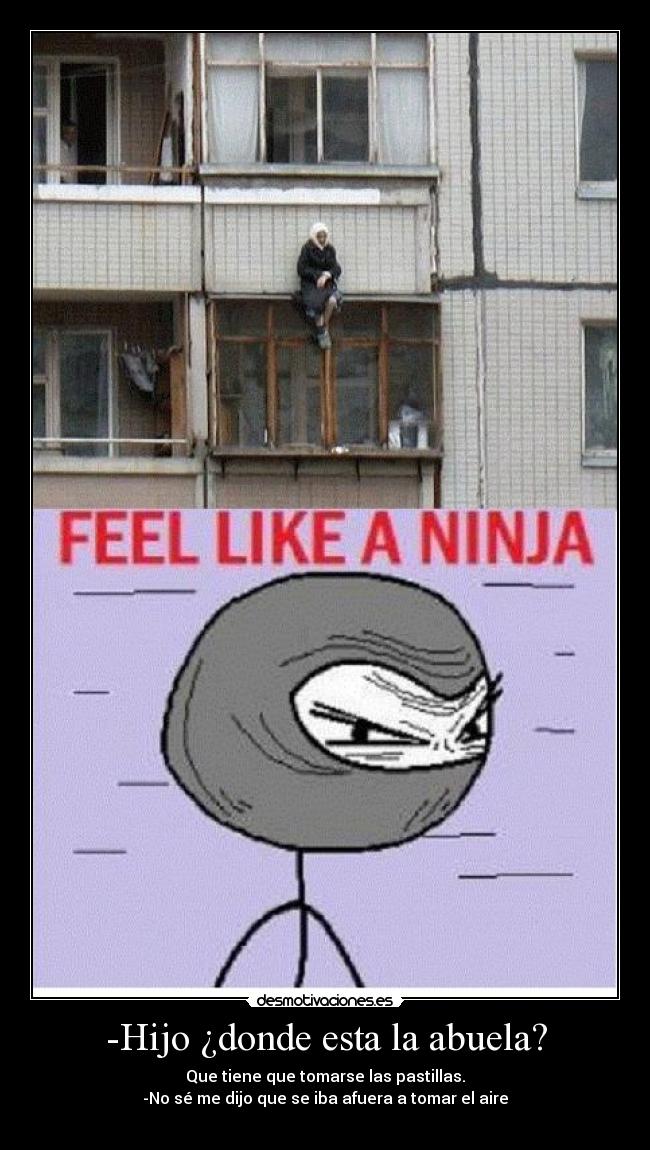 -Hijo ¿donde esta la abuela? - Que tiene que tomarse las pastillas.
-No sé me dijo que se iba afuera a tomar el aire
