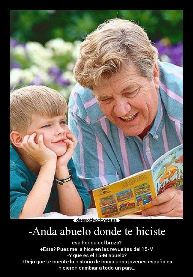 -Anda abuelo donde te hiciste - esa herida del brazo?
+Esta? Pues me la hice en las revueltas del 15-M
-Y que es el 15-M abuelo?
+Deja que te cuente la historia de como unos jovenes españoles
hicieron cambiar a todo un pais...