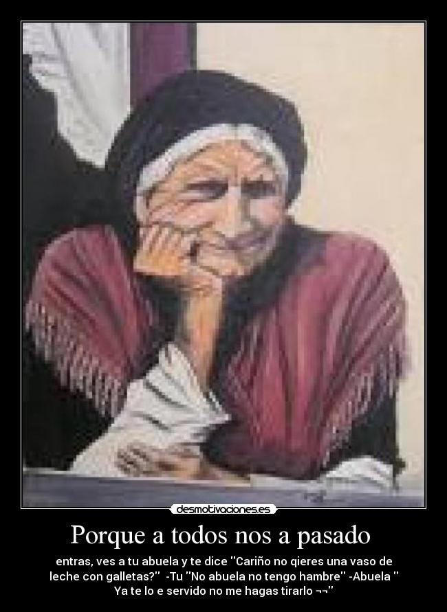 Porque a todos nos a pasado  - entras, ves a tu abuela y te dice Cariño no qieres una vaso de
leche con galletas?  -Tu No abuela no tengo hambre -Abuela 
Ya te lo e servido no me hagas tirarlo ¬¬