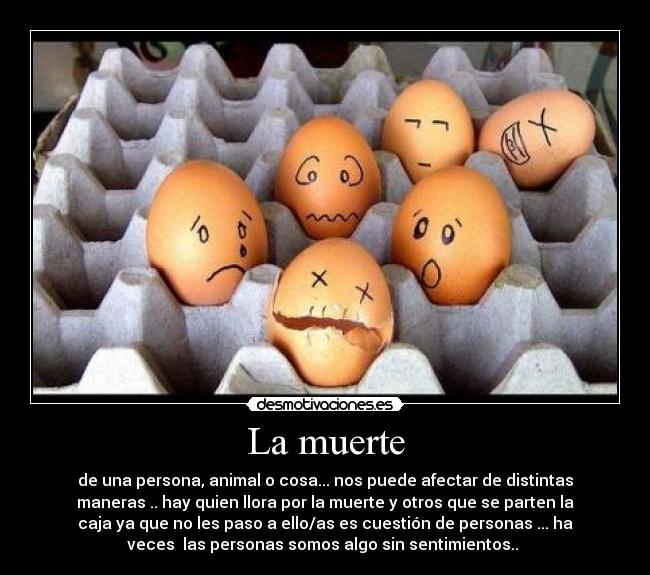 La muerte - de una persona, animal o cosa... nos puede afectar de distintas
maneras .. hay quien llora por la muerte y otros que se parten la
caja ya que no les paso a ello/as es cuestión de personas ... ha
veces las personas somos algo sin sentimientos..